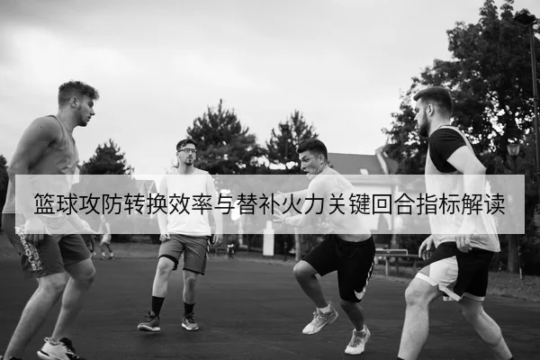 篮球攻防转换效率与替补火力关键回合指标解读